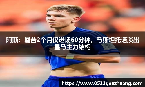 阿斯：曩昔2个月仅进场60分钟，马斯坦托诺淡出皇马主力结构
