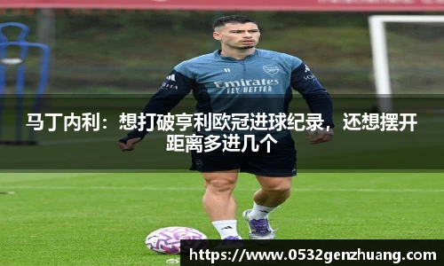 马丁内利：想打破亨利欧冠进球纪录，还想摆开距离多进几个