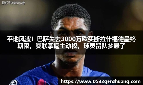 平地风波！巴萨失去3000万欧买断拉什福德最终期限，曼联掌握主动权，球员留队梦悬了